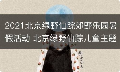 2021北京绿野仙踪郊野乐园暑假活动 北京绿野仙踪儿童主题乐园
