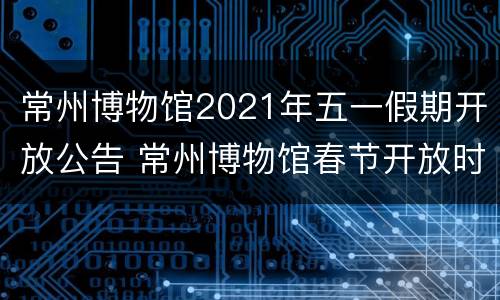 常州博物馆2021年五一假期开放公告 常州博物馆春节开放时间