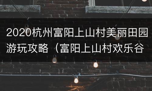 2020杭州富阳上山村美丽田园游玩攻略（富阳上山村欢乐谷）