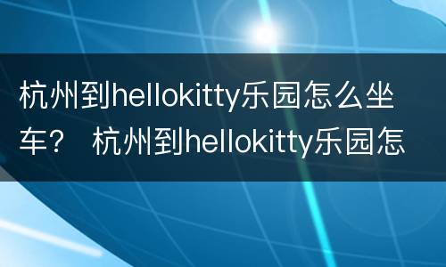 杭州到hellokitty乐园怎么坐车？ 杭州到hellokitty乐园怎么坐车