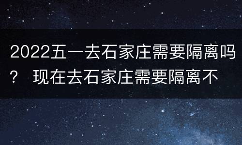 2022五一去石家庄需要隔离吗？ 现在去石家庄需要隔离不