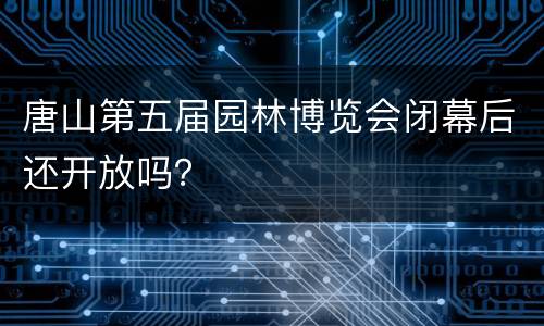 唐山第五届园林博览会闭幕后还开放吗？