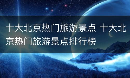 十大北京热门旅游景点 十大北京热门旅游景点排行榜