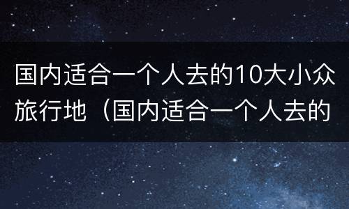国内适合一个人去的10大小众旅行地（国内适合一个人去的10大小众旅行地方有哪些）