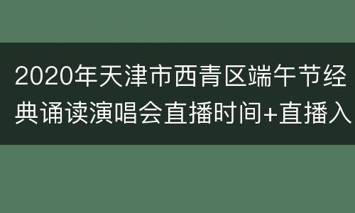 2020年天津市西青区端午节经典诵读演唱会直播时间+直播入口