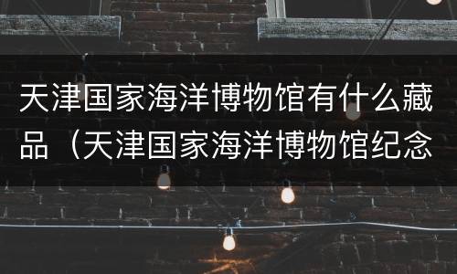 天津国家海洋博物馆有什么藏品（天津国家海洋博物馆纪念品）