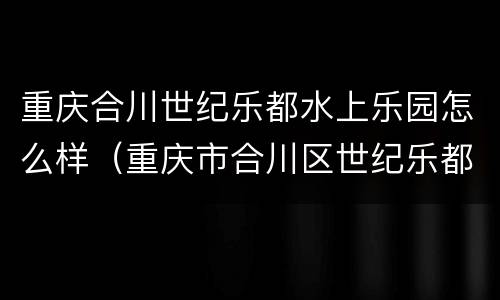 重庆合川世纪乐都水上乐园怎么样（重庆市合川区世纪乐都水上乐园）