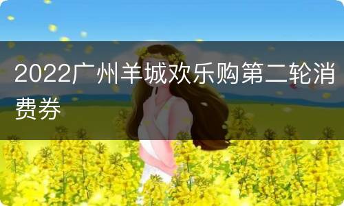 2022广州羊城欢乐购第二轮消费券