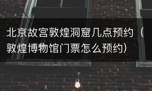 北京故宫敦煌洞窟几点预约（敦煌博物馆门票怎么预约）