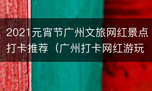 2021元宵节广州文旅网红景点打卡推荐（广州打卡网红游玩地点）