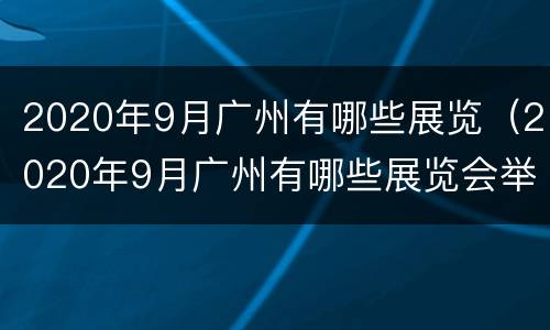 2020年9月广州有哪些展览（2020年9月广州有哪些展览会举行）
