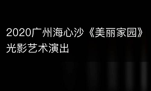2020广州海心沙《美丽家园》光影艺术演出