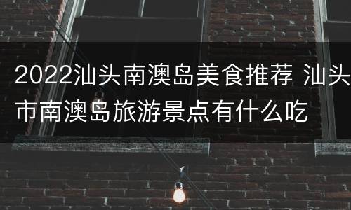 2022汕头南澳岛美食推荐 汕头市南澳岛旅游景点有什么吃