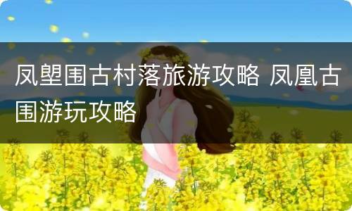 凤塱围古村落旅游攻略 凤凰古围游玩攻略