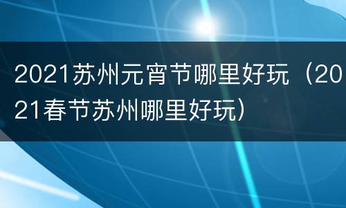 2021苏州元宵节哪里好玩（2021春节苏州哪里好玩）