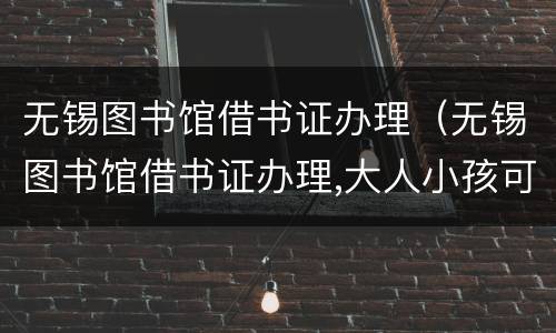 无锡图书馆借书证办理（无锡图书馆借书证办理,大人小孩可以办一张吗）