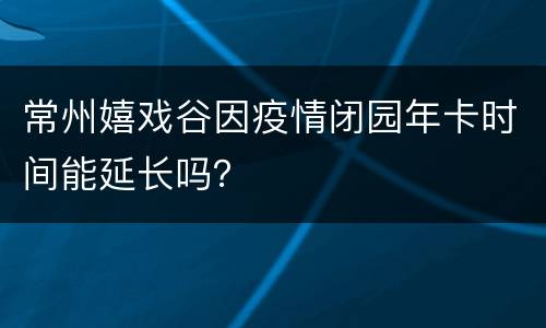 常州嬉戏谷因疫情闭园年卡时间能延长吗？