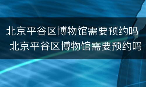 北京平谷区博物馆需要预约吗 北京平谷区博物馆需要预约吗现在