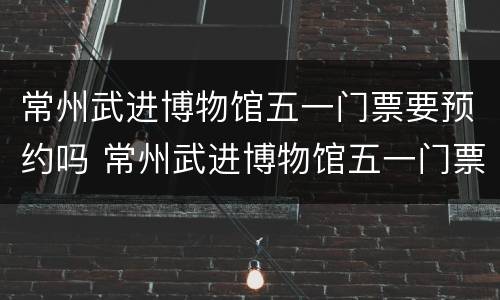 常州武进博物馆五一门票要预约吗 常州武进博物馆五一门票要预约吗今天