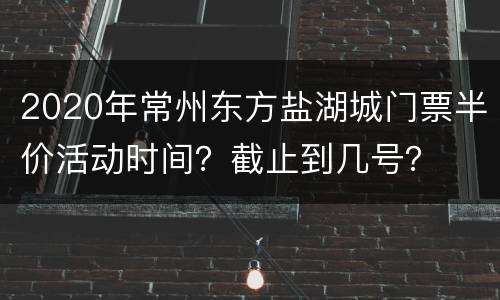 2020年常州东方盐湖城门票半价活动时间？截止到几号？