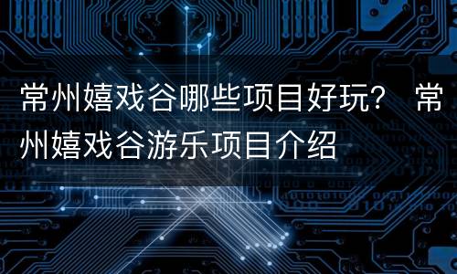 常州嬉戏谷哪些项目好玩？ 常州嬉戏谷游乐项目介绍