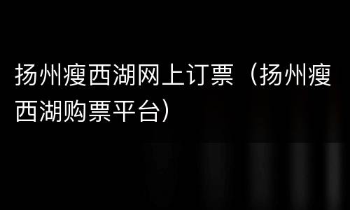 扬州瘦西湖网上订票（扬州瘦西湖购票平台）