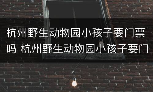 杭州野生动物园小孩子要门票吗 杭州野生动物园小孩子要门票吗现在