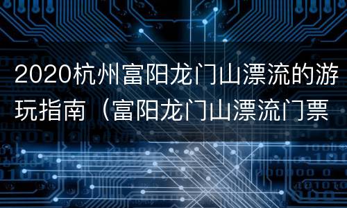 2020杭州富阳龙门山漂流的游玩指南（富阳龙门山漂流门票）