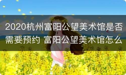 2020杭州富阳公望美术馆是否需要预约 富阳公望美术馆怎么预约