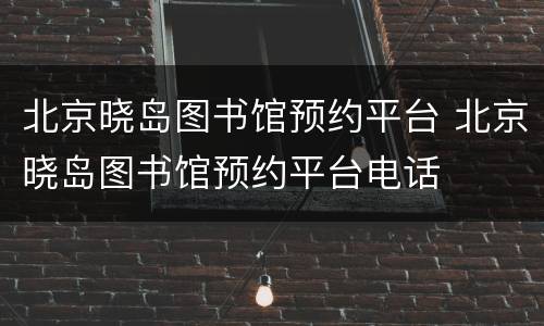 北京晓岛图书馆预约平台 北京晓岛图书馆预约平台电话