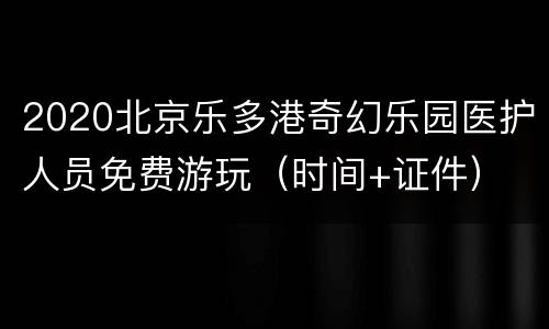 2020北京乐多港奇幻乐园医护人员免费游玩（时间+证件）