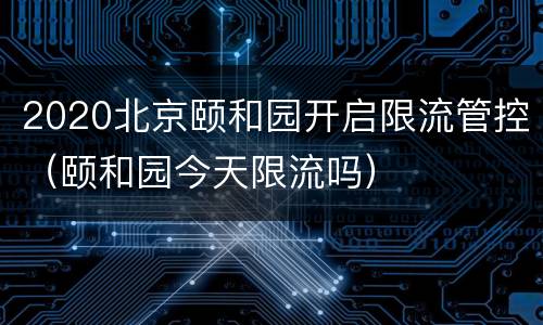 2020北京颐和园开启限流管控（颐和园今天限流吗）