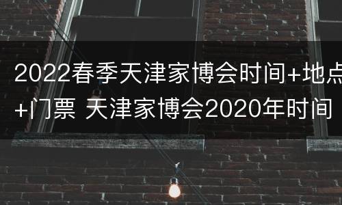 2022春季天津家博会时间+地点+门票 天津家博会2020年时间表