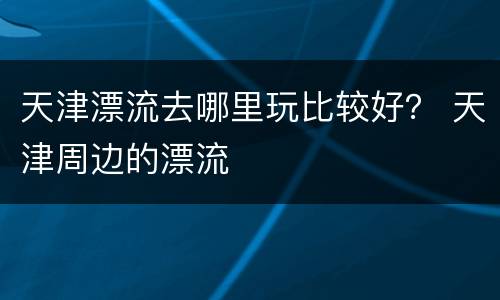 天津漂流去哪里玩比较好？ 天津周边的漂流