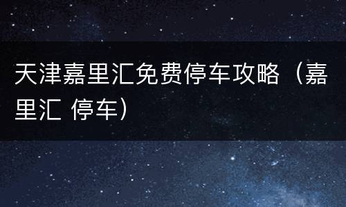 天津嘉里汇免费停车攻略（嘉里汇 停车）