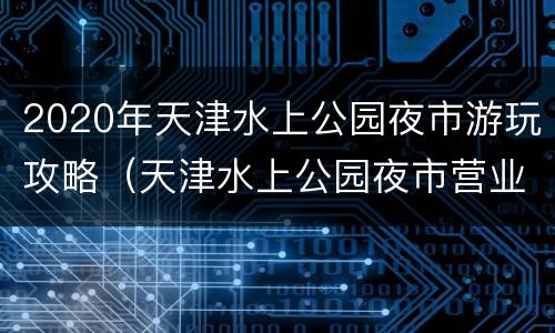 2020年天津水上公园夜市游玩攻略（天津水上公园夜市营业时间）