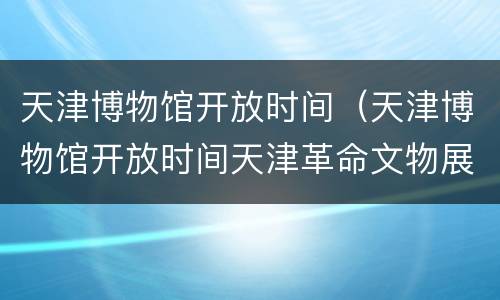 天津博物馆开放时间（天津博物馆开放时间天津革命文物展）