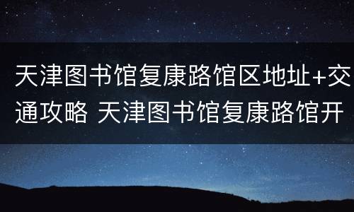 天津图书馆复康路馆区地址+交通攻略 天津图书馆复康路馆开放时间
