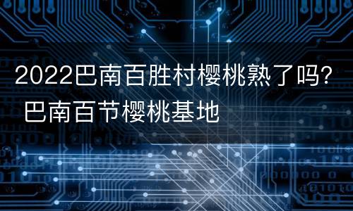 2022巴南百胜村樱桃熟了吗？ 巴南百节樱桃基地