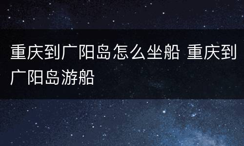 重庆到广阳岛怎么坐船 重庆到广阳岛游船
