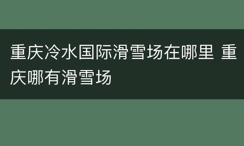 重庆冷水国际滑雪场在哪里 重庆哪有滑雪场