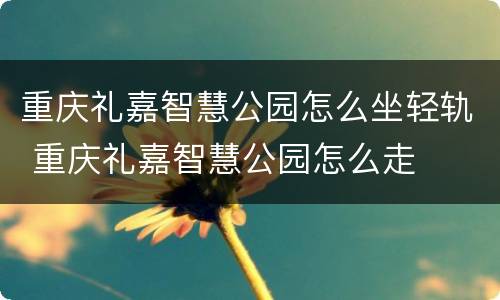 重庆礼嘉智慧公园怎么坐轻轨 重庆礼嘉智慧公园怎么走