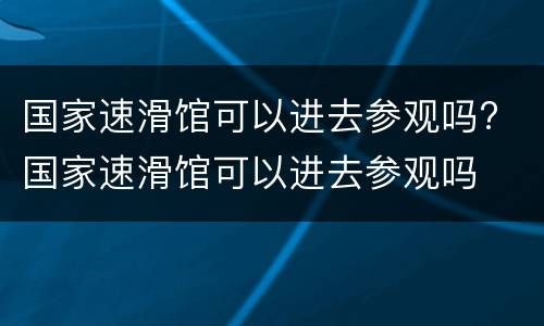 国家速滑馆可以进去参观吗? 国家速滑馆可以进去参观吗