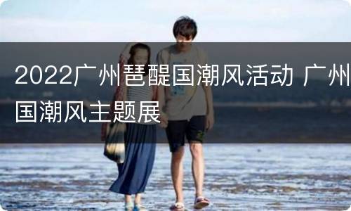 2022广州琶醍国潮风活动 广州国潮风主题展