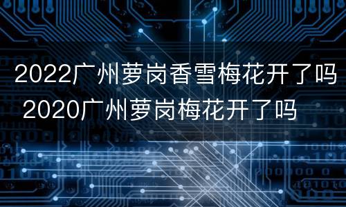 2022广州萝岗香雪梅花开了吗 2020广州萝岗梅花开了吗