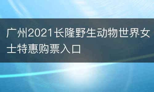 广州2021长隆野生动物世界女士特惠购票入口