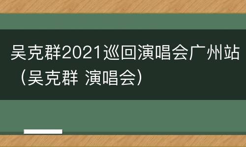 吴克群2021巡回演唱会广州站（吴克群 演唱会）