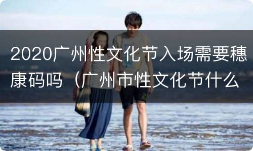 2020广州性文化节入场需要穗康码吗（广州市性文化节什么时候开）