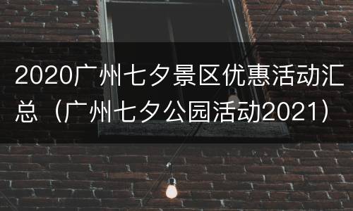 2020广州七夕景区优惠活动汇总（广州七夕公园活动2021）