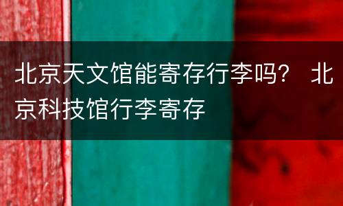 北京天文馆能寄存行李吗？ 北京科技馆行李寄存